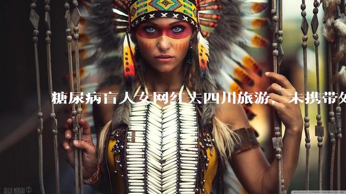 糖尿病盲人女网红去四川旅游,未携带处方前往成都各大医院药房都买不到处方药,全程摄影,对此有什么看法?