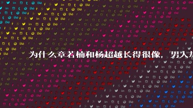 为什么章若楠和杨超越长得很像,男人却更喜欢章若楠,认为有女人味,而觉得杨超越像小女孩?